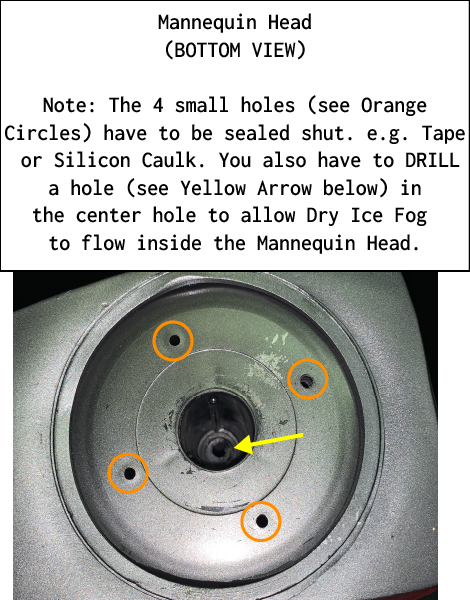 Mannequin Head(BOTTOM VIEW) Note: The 4 small holes (see Orange Circles) have to be sealed shut. e.g. Tape  or Silicon Caulk. You also have to DRILL  a hole (see Yellow Arrow below) in  the center hole to allow Dry Ice Fog  to flow inside the Mannequin Head.