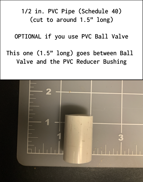 1/2 in. PVC Pipe (Schedule 40) (cut to around 1.5” long. OPTIONAL if you use PVC Ball Valve. This one (1.5” long) goes between Ball Valve and the PVC Reducer Bushing